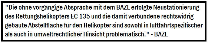 Die ohne vorgängige Absprache mit dem BAZL erfolgte Neustationierung des Rettungshelikopters EC 135 
		   und die damit verbundene rechtswidrig gebaute Abstellfläche für den Helikopter sind sowohl in luftfahrtspezifischer als 
		   auch in umweltrechtlicher Hinsicht problematisch.